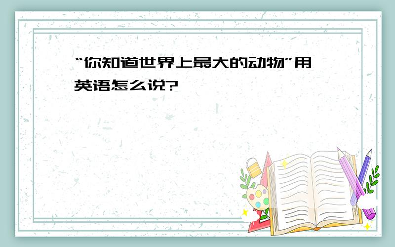 “你知道世界上最大的动物”用英语怎么说?