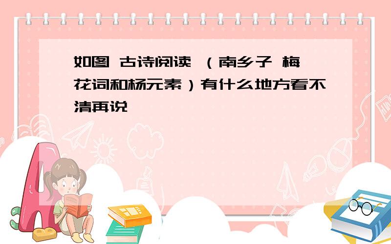 如图 古诗阅读 （南乡子 梅花词和杨元素）有什么地方看不清再说