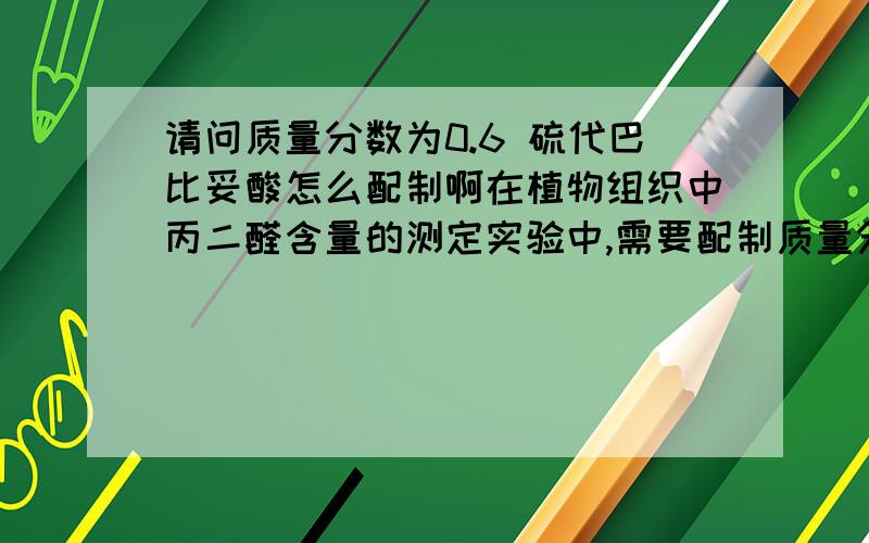 请问质量分数为0.6 硫代巴比妥酸怎么配制啊在植物组织中丙二醛含量的测定实验中,需要配制质量分数为0.6 硫代巴比妥酸.参考书上是先加少量的氢氧化钠(1mol•L-1)溶解,再用10％的三氯乙