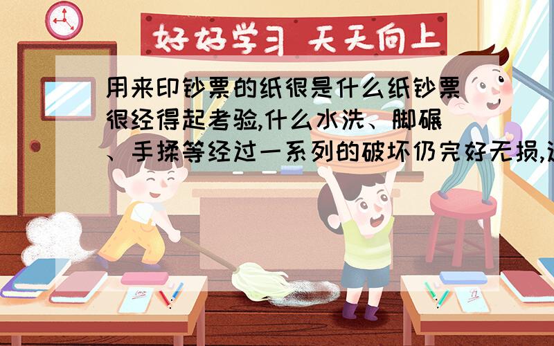 用来印钞票的纸很是什么纸钞票很经得起考验,什么水洗、脚碾、手揉等经过一系列的破坏仍完好无损,这种特殊的纸是什么纸?造价如何?成分与一般纸有什么不同?还有,会不会一张一元钞票的