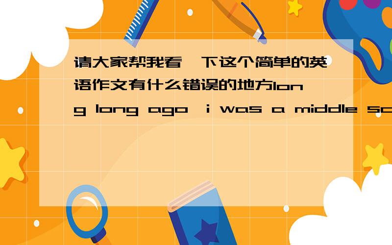 请大家帮我看一下这个简单的英语作文有什么错误的地方long long ago,i was a middle school student,i was walking to home from school.suddenly i saw a women in front of me,she looked at very poor,she asked me ten yuan,she told to m