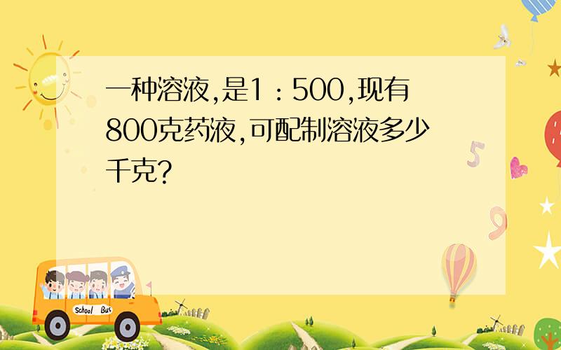 一种溶液,是1：500,现有800克药液,可配制溶液多少千克?