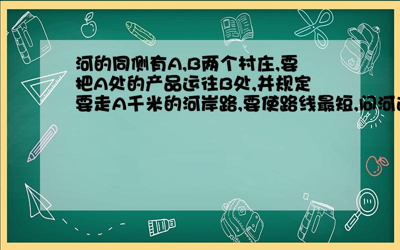 河的同侧有A,B两个村庄,要把A处的产品运往B处,并规定要走A千米的河岸路,要使路线最短,问河边码头应建在何处有两个村庄A和B被一条河隔开,现在要架一座桥MN,使由A到B的路程最短,问桥应架到