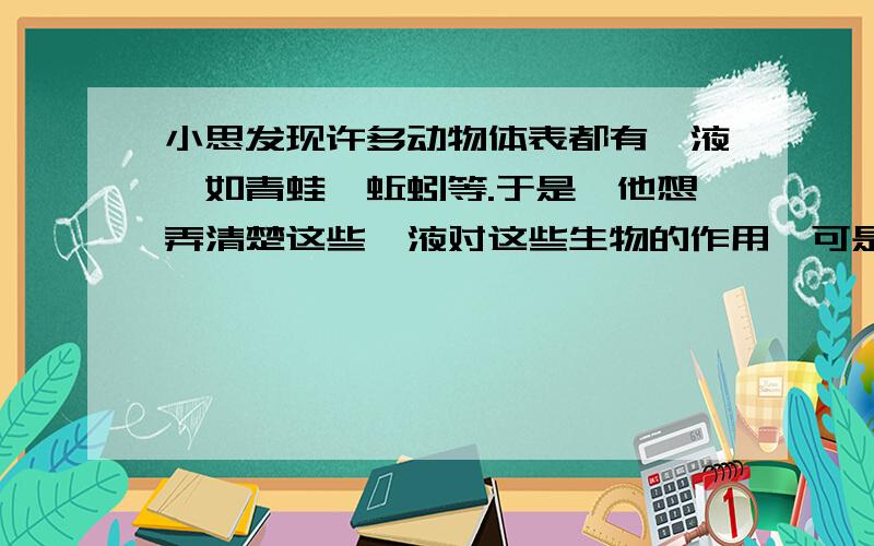 小思发现许多动物体表都有黏液,如青蛙,蚯蚓等.于是,他想弄清楚这些黏液对这些生物的作用,可是想了好久,也没有想出好的办法.请你帮小思设计一个实验来弄清楚这些黏液的作用.可以通过