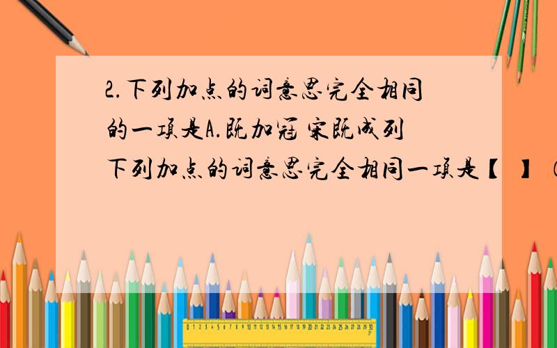 2.下列加点的词意思完全相同的一项是A.既加冠 宋既成列下列加点的词意思完全相同一项是【 】 （2分）A、既加冠 宋既成列B、益慕圣贤之道 杀数人,胡虏益解 C、足肤皲裂而不知 久而乃和D