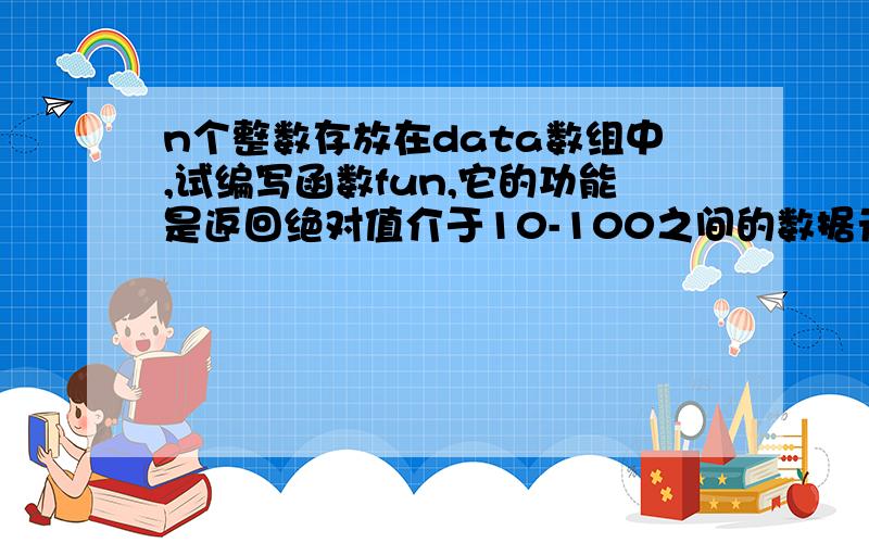 n个整数存放在data数组中,试编写函数fun,它的功能是返回绝对值介于10-100之间的数据元素个数,并将其余的数放在below所指的数组中.