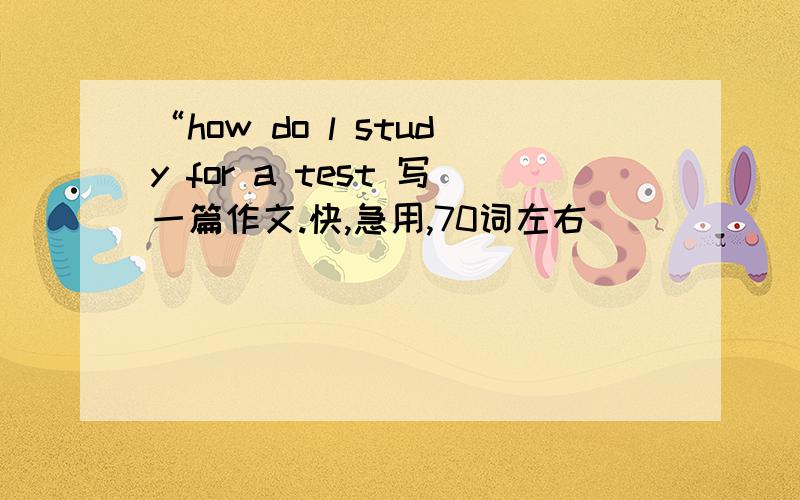 “how do l study for a test 写一篇作文.快,急用,70词左右