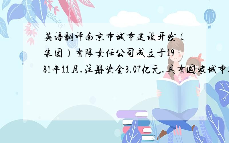 英语翻译南京市城市建设开发（集团）有限责任公司成立于1981年11月,注册资金3.07亿元,具有国家城市综合开发一级资质、国家物业管理一级资质、银行特级（AAA）资信.南京城开集团主要从事