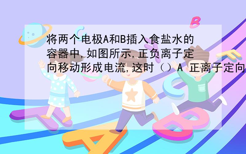 将两个电极A和B插入食盐水的容器中,如图所示,正负离子定向移动形成电流,这时（）A 正离子定向移动运动形成电流,方向向右；负离子定向移动形成电流,方向向左B  正离子向右定向运动形成