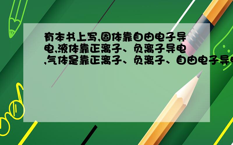 有本书上写,固体靠自由电子导电,液体靠正离子、负离子导电,气体是靠正离子、负离子、自由电子导电?请解释一下最后一句,谢谢.