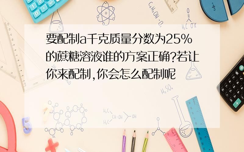 要配制a千克质量分数为25%的蔗糖溶液谁的方案正确?若让你来配制,你会怎么配制呢