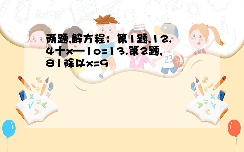 两题,解方程：第1题,12.4十x—1o=13.第2题,81除以x=9