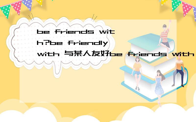 be friends with?be friendly with 与某人友好be friends with 做题时遇到这么一句话：You have to be friends with your pupils and take good care of them……难道是印刷错误?这是一道改错题阿郁闷（错误不是friends这一