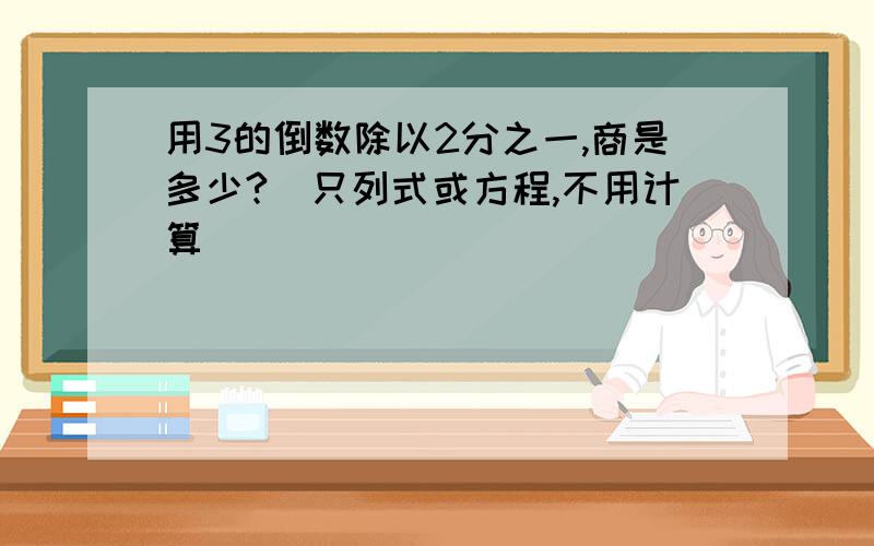 用3的倒数除以2分之一,商是多少?（只列式或方程,不用计算）