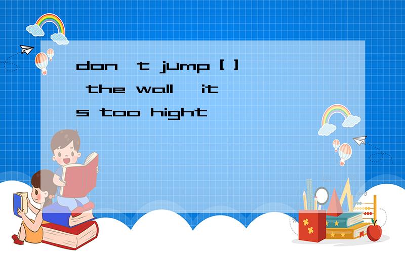 don't jump [ ] the wall ,it's too hight