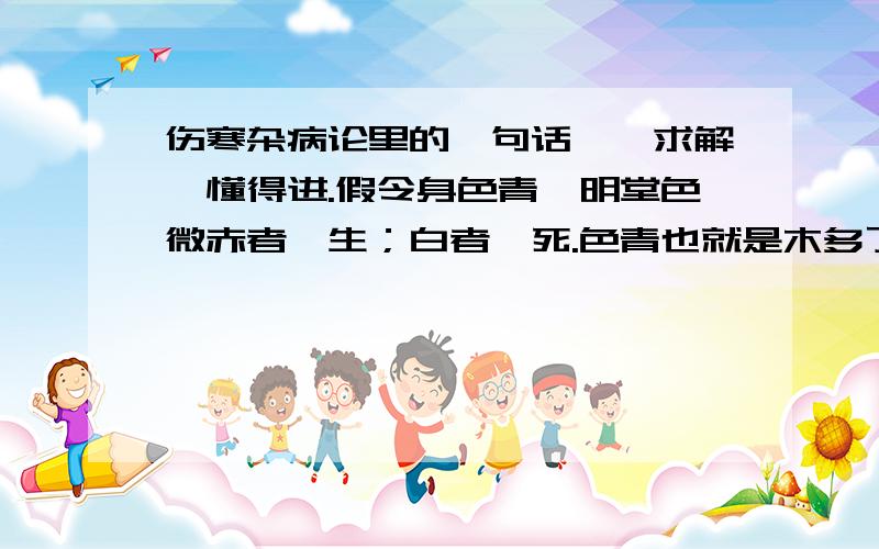 伤寒杂病论里的一句话……求解,懂得进.假令身色青,明堂色微赤者,生；白者,死.色青也就是木多了吧,微赤：也就是火多了.白者：也就是金多了.两者不都是要消耗木吗?金克木,木生火.然而却