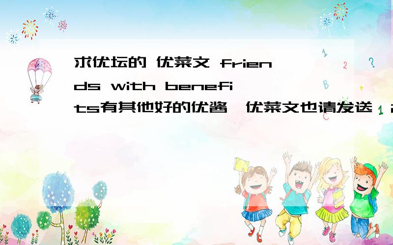 求优坛的 优菜文 friends with benefits有其他好的优酱、优菜文也请发送,284024549