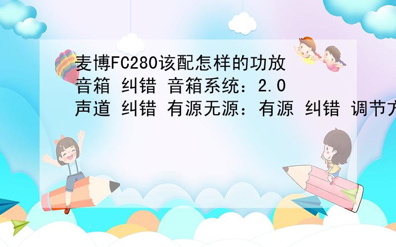 麦博FC280该配怎样的功放音箱 纠错 音箱系统：2.0声道 纠错 有源无源：有源 纠错 调节方式：旋钮 纠错 技术参数供电方式：电源：220V/50Hz 纠错 额定功率：100W 纠错 频率响应：20Hz-35KHz 纠错