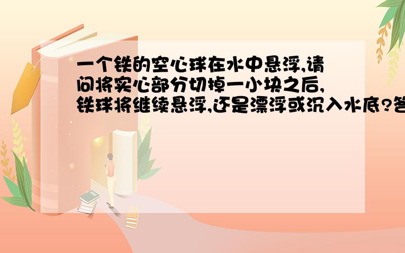 一个铁的空心球在水中悬浮,请问将实心部分切掉一小块之后,铁球将继续悬浮,还是漂浮或沉入水底?答案是继续悬浮,老师说因为平均密度减小了,可平均密度=质量/总体积,质量减小了,总体积也