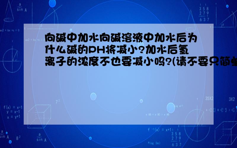 向碱中加水向碱溶液中加水后为什么碱的PH将减小?加水后氢离子的浓度不也要减小吗?(请不要只简单的说是由水的离子积常数引起的,可否从平衡移动角度上加以分析,尽可能详细些,)可否从平