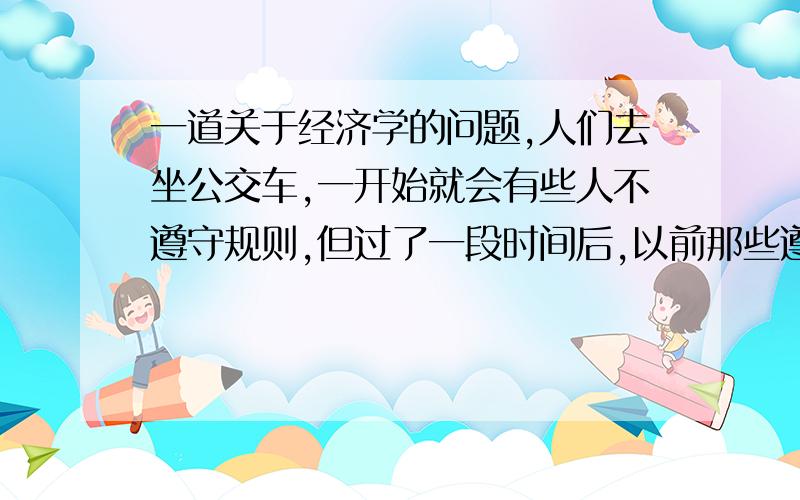 一道关于经济学的问题,人们去坐公交车,一开始就会有些人不遵守规则,但过了一段时间后,以前那些遵守规则的也会变得不遵守规则,请从经济学的角度来分析这个问题,100字~200字.