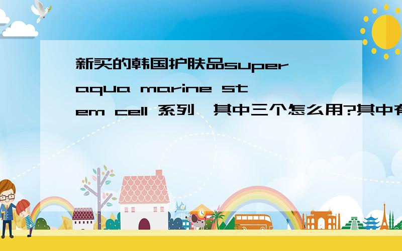 新买的韩国护肤品super aqua marine stem cell 系列,其中三个怎么用?其中有三个小瓶,defending cream,active toner,control emulsion,不知道该怎么用,