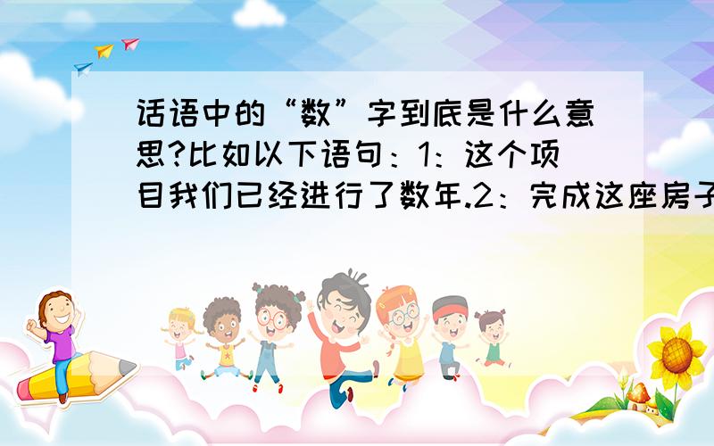 话语中的“数”字到底是什么意思?比如以下语句：1：这个项目我们已经进行了数年.2：完成这座房子我们用了数吨钢筋.3：这场战争我军损失了数万名士兵.4：我花费了数个月,终于完成了这