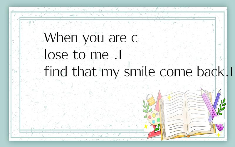 When you are close to me .I find that my smile come back.I know ,now it is only a memory in my whole life.And thank you for the thing you have taught me that ...you make me loved you.