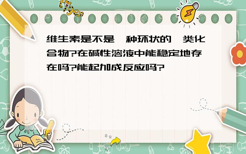 维生素是不是一种环状的酯类化合物?在碱性溶液中能稳定地存在吗?能起加成反应吗?