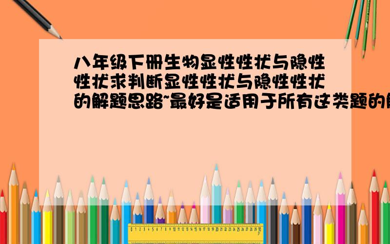 八年级下册生物显性性状与隐性性状求判断显性性状与隐性性状的解题思路~最好是适用于所有这类题的解题方法,老师讲了半天还是没听懂,顺带最好能给我讲明白