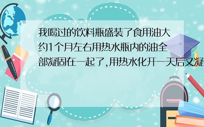 我喝过的饮料瓶盛装了食用油大约1个月左右用热水瓶内的油全部凝固在一起了,用热水化开一天后又凝固在一起了（20度左右的常温）.这又是为什么?