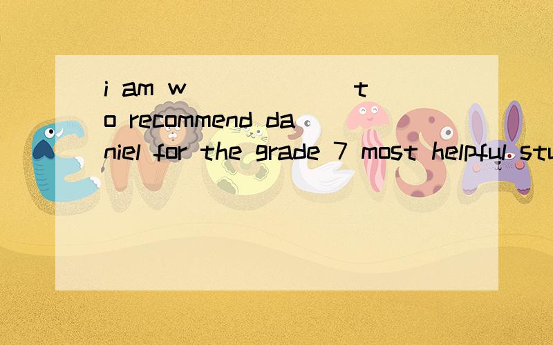 i am w______ to recommend daniel for the grade 7 most helpful student a ward .hespends a lot of time at the helping hands club .he always t_________ of others first.he is very helpful .he often tells other younger students to be h_______ too.all the