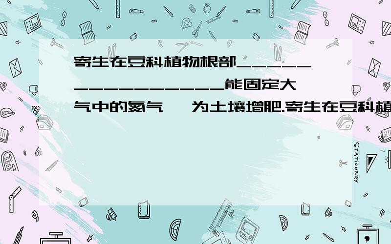 寄生在豆科植物根部_______________能固定大气中的氮气 ,为土壤增肥.寄生在豆科植物根部_______________能固定大气中的氮气,为土壤增肥.