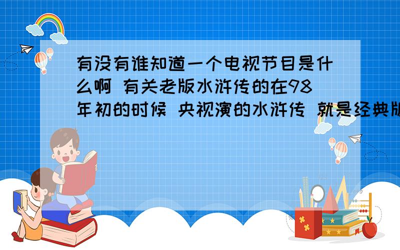 有没有谁知道一个电视节目是什么啊 有关老版水浒传的在98年初的时候 央视演的水浒传 就是经典版的 在小年那天中央台演了个节目 就是全是水浒传的演员 在山东好像是水泊梁山景点 像个