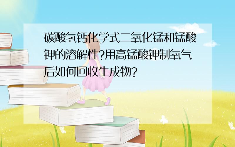 碳酸氢钙化学式二氧化锰和锰酸钾的溶解性?用高锰酸钾制氧气后如何回收生成物?