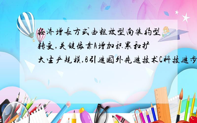 经济增长方式由粗放型向集约型转变,关键依靠A增加积累和扩大生产规模,B引进国外先进技术C科技进步和提高劳动者素质D加快科研成果向生产的转化