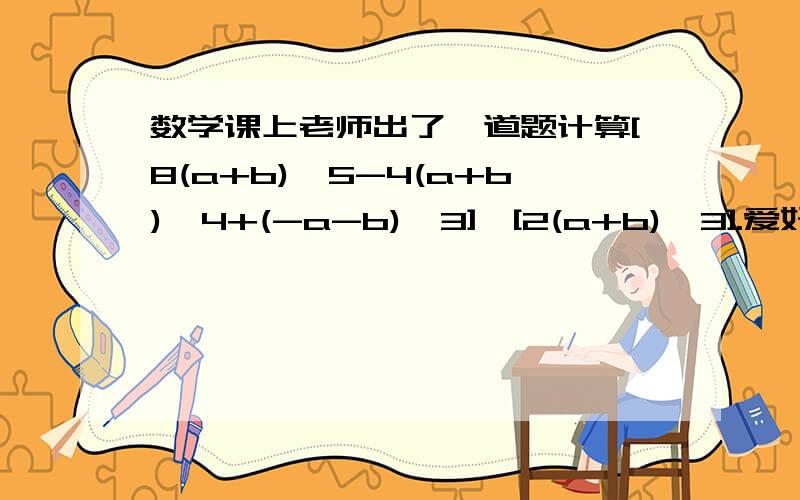 数学课上老师出了一道题计算[8(a+b)^5-4(a+b)^4+(-a-b)^3]÷[2(a+b)＾3].爱好数学的小明马上举手,下面是小明同学的解题过程：[8(a+b)^5-4(a+b)^4+(-a-b)^3]/[2(a+b)^3]=[8(a+b)^2-2分之1(a+b)+8分之1=a^2+2ab+b^2-2分之1a-