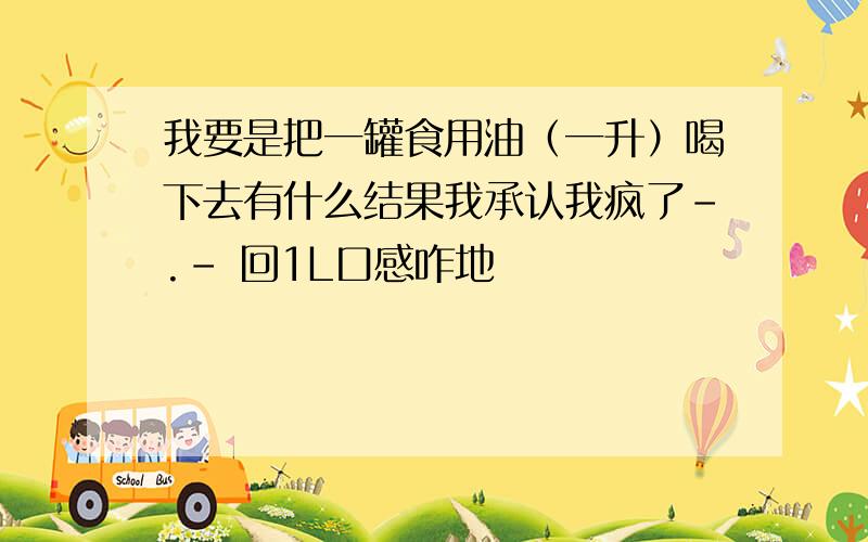 我要是把一罐食用油（一升）喝下去有什么结果我承认我疯了-.- 回1L口感咋地