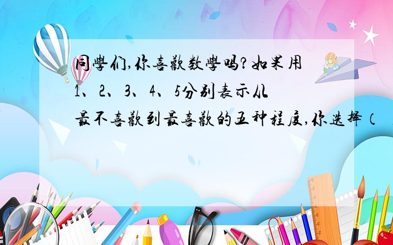 同学们,你喜欢数学吗?如果用1、2、3、4、5分别表示从最不喜欢到最喜欢的五种程度,你选择（ ）,同学们,你喜欢数学吗?如果用1、2、3、4、5分别表示从最不喜欢到最喜欢的五种程度,你选择（