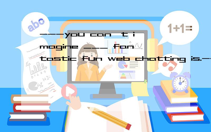 ---you can't imagine ___ fantastic fun web chatting is.---really?but it may cause a lot of troubleA.whatB.howC.whyD.when选什么?这个语法不懂诶,详细说明下,