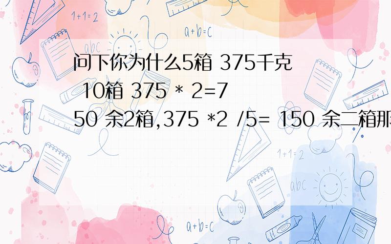 问下你为什么5箱 375千克 10箱 375 * 2=750 余2箱,375 *2 /5= 150 余二箱那里为什么要乘以2