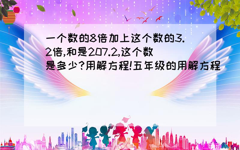 一个数的8倍加上这个数的3.2倍,和是207.2,这个数是多少?用解方程!五年级的用解方程