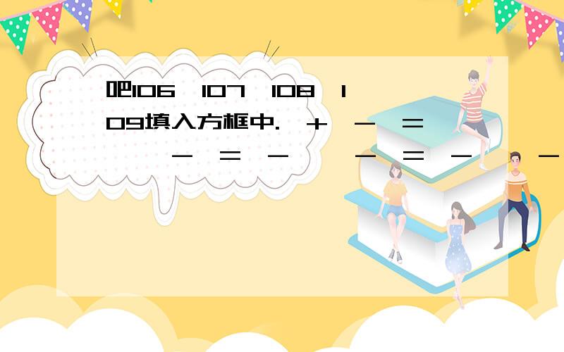 吧106,107,108,109填入方框中.□+□-□=□ □-□=□-□ □-□=□-□ □-□=□-□