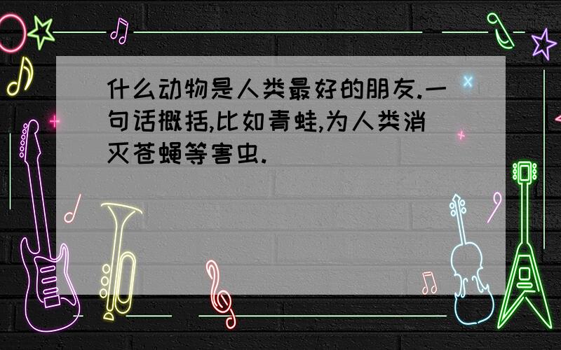 什么动物是人类最好的朋友.一句话概括,比如青蛙,为人类消灭苍蝇等害虫.