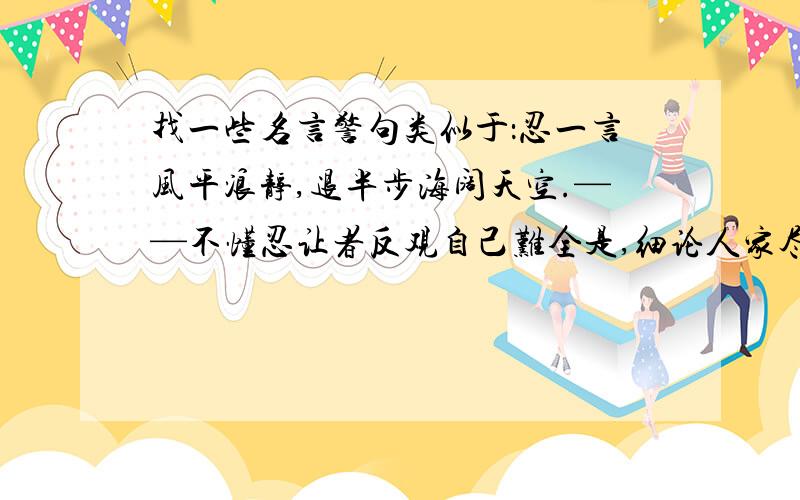 找一些名言警句类似于：忍一言风平浪静,退半步海阔天空.——不懂忍让者反观自己难全是,细论人家尽是非.——苛求他人者恒心搭起通天路,勇气推开智慧门.——意志不坚者万事尽从忙里错,