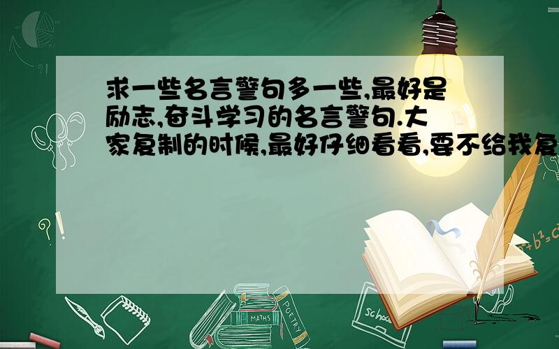 求一些名言警句多一些,最好是励志,奋斗学习的名言警句.大家复制的时候,最好仔细看看,要不给我复制的些乱起八糟的,也耽误你的复制时间.