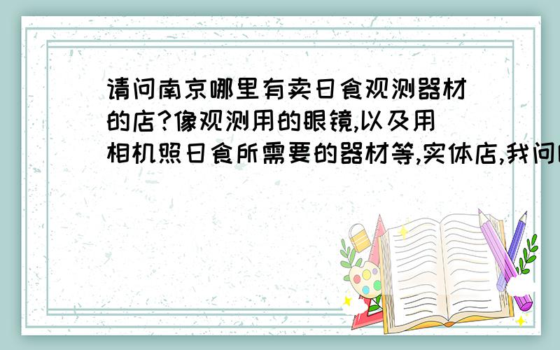 请问南京哪里有卖日食观测器材的店?像观测用的眼镜,以及用相机照日食所需要的器材等,实体店,我问哪里有卖的。那个相机用的巴德膜和眼镜。