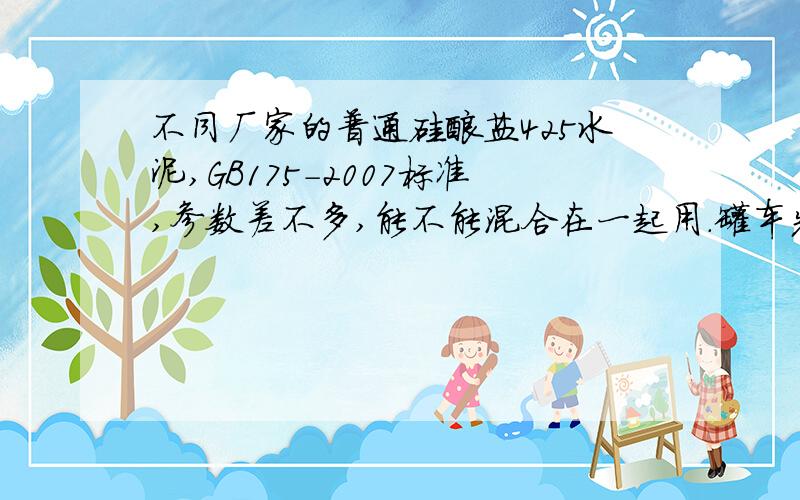 不同厂家的普通硅酸盐425水泥,GB175-2007标准,参数差不多,能不能混合在一起用.罐车先是打了一斗料,后来换了别的搅拌机再接着打,两个搅拌机水泥都是普通硅酸盐的p.o 42.5水泥,但不是一个厂的