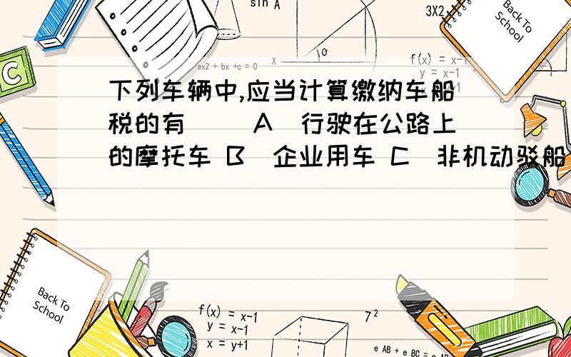 下列车辆中,应当计算缴纳车船税的有（ ）A．行驶在公路上的摩托车 B．企业用车 C．非机动驳船 D．捕捞、养殖渔船