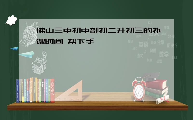 佛山三中初中部初二升初三的补课时间 帮下手